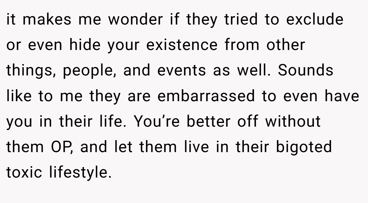it makes me wonder if they tried to exclude or even hide your existence from other things, people, and events as well. Sounds like to me they are embarrassed to even have you in their life. You’re better off without them OP, and let them live in their bigoted toxic lifestyle.