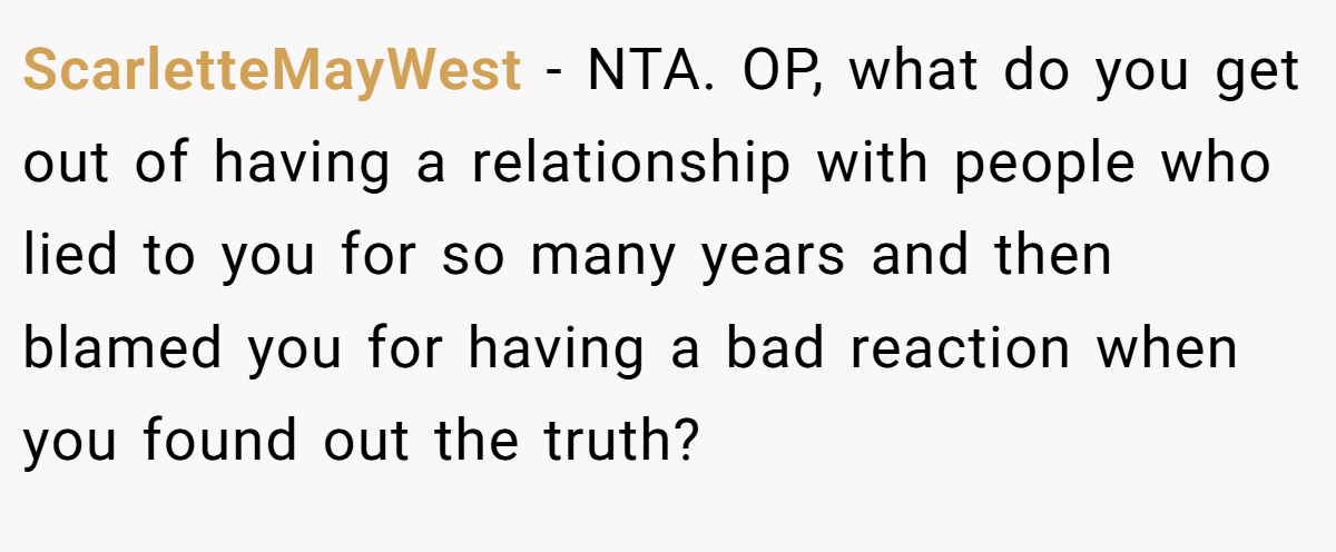 ScarletteMayWest - NTA. OP, what do you get out of having a relationship with people who lied to you for so many years and then blamed you for having a bad reaction when you found out the truth?