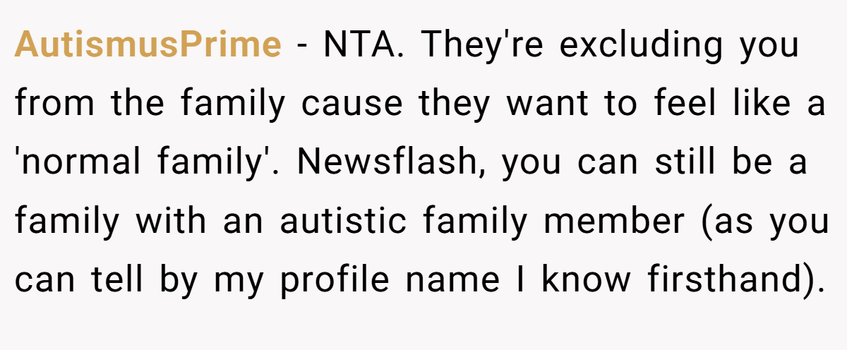 AutismusPrime - NTA. They're excluding you from the family cause they want to feel like a 'normal family'. Newsflash, you can still be a family with an autistic family member (as you can tell by my profile name I know firsthand).