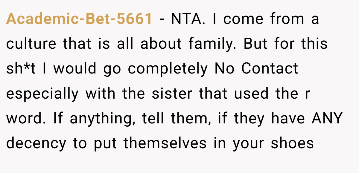 Academic-Bet-5661 - NTA. I come from a culture that is all about family. But for this sh*t I would go completely No Contact especially with the sister that used the r word. If anything, tell them, if they have ANY decency to put themselves in your shoes