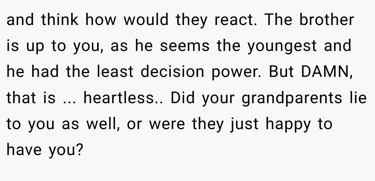 and think how would they react. The brother is up to you, as he seems the youngest and he had the least decision power. But DAMN, that is ... heartless.. Did your grandparents lie to you as well, or were they just happy to have you?