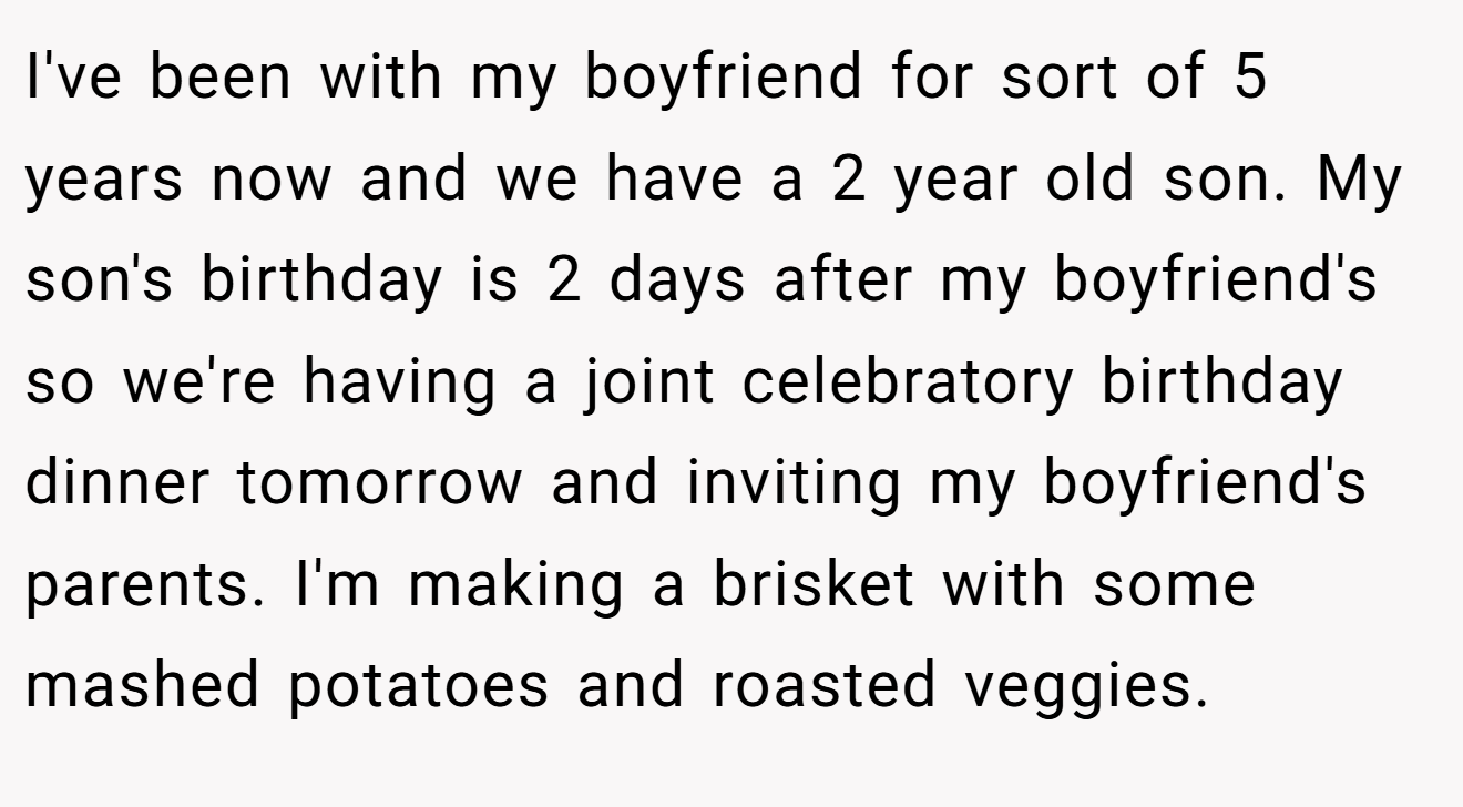 I've been with my boyfriend for sort of 5 years now and we have a 2 year old son. My son's birthday is 2 days after my boyfriend's so we're having a joint celebratory birthday dinner tomorrow and inviting my boyfriend's parents. I'm making a brisket with some mashed potatoes and roasted veggies.
