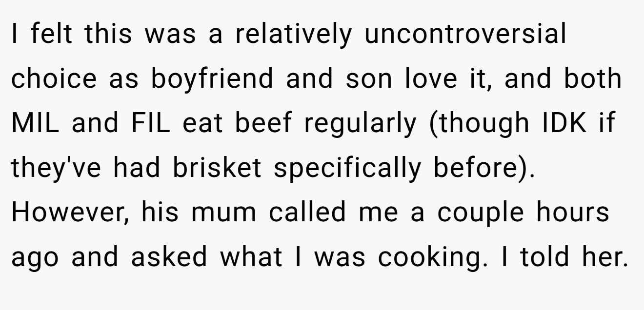 I felt this was a relatively uncontroversial choice as boyfriend and son love it, and both MIL and FIL eat beef regularly (though IDK if they've had brisket specifically before). However, his mum called me a couple hours ago and asked what I was cooking. I told her.