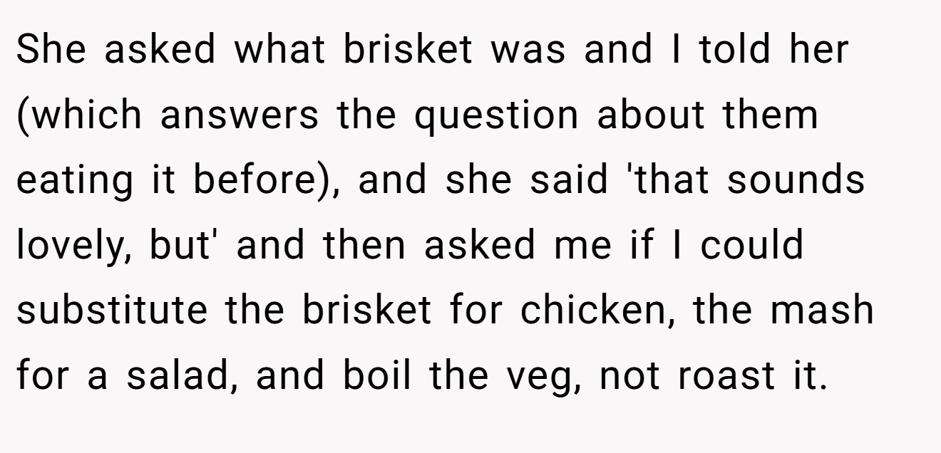 She asked what brisket was and I told her (which answers the question about them eating it before), and she said 'that sounds lovely, but' and then asked me if I could substitute the brisket for chicken, the mash for a salad, and boil the veg, not roast it.