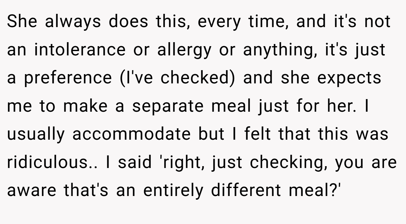 She always does this, every time, and it's not an intolerance or allergy or anything, it's just a preference (I've checked) and she expects me to make a separate meal just for her. I usually accommodate but I felt that this was ridiculous.. I said 'right, just checking, you are aware that's an entirely different meal?'