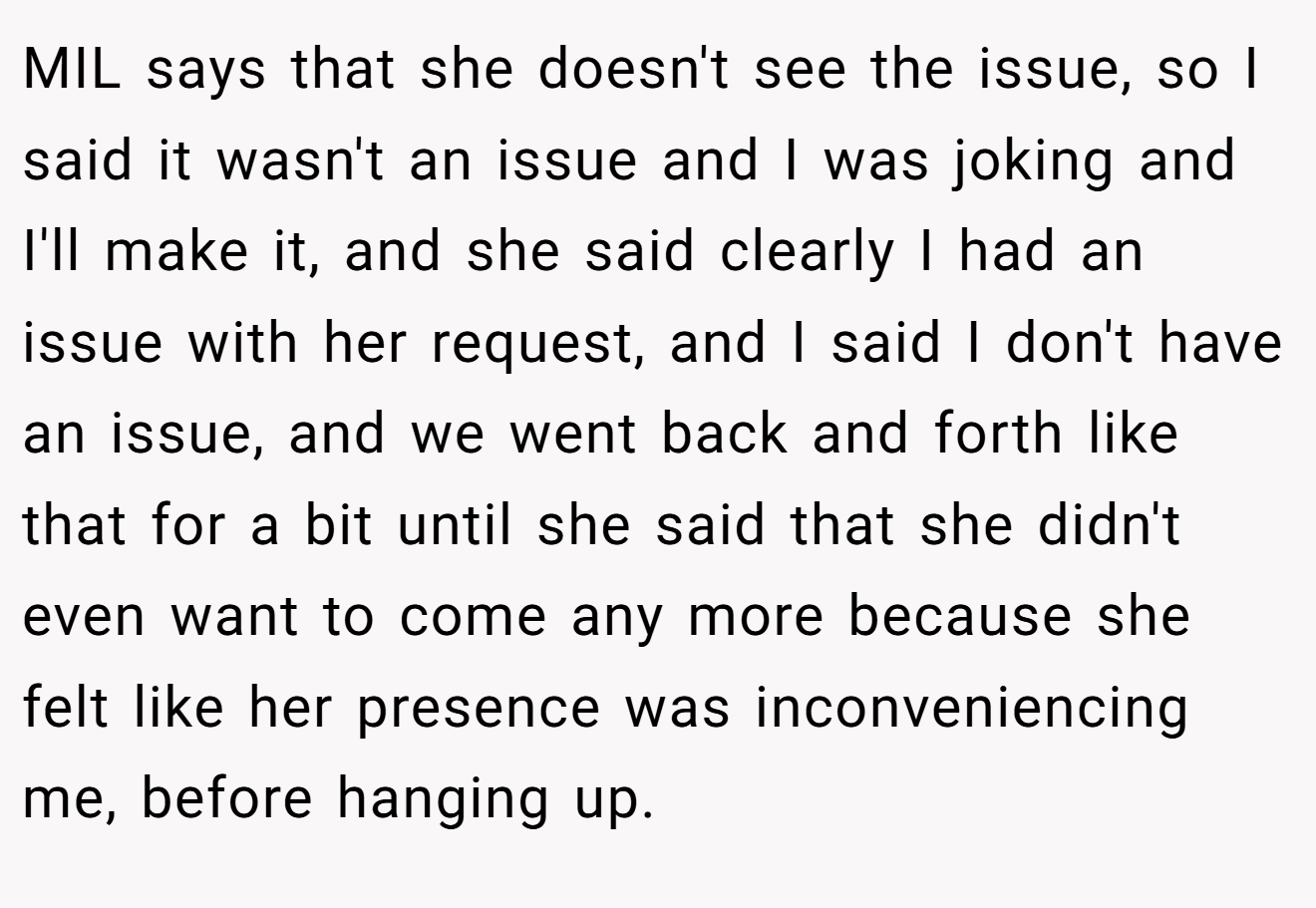 MIL says that she doesn't see the issue, so I said it wasn't an issue and I was joking and I'll make it, and she said clearly I had an issue with her request, and I said I don't have an issue, and we went back and forth like that for a bit until she said that she didn't even want to come any more because she felt like her presence was inconveniencing me, before hanging up.