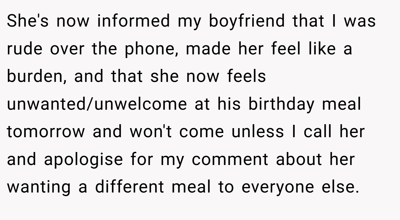 She's now informed my boyfriend that I was rude over the phone, made her feel like a burden, and that she now feels unwanted/unwelcome at his birthday meal tomorrow and won't come unless I call her and apologise for my comment about her wanting a different meal to everyone else.