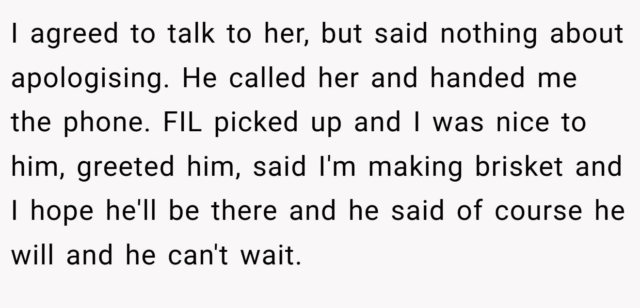 I agreed to talk to her, but said nothing about apologising. He called her and handed me the phone. FIL picked up and I was nice to him, greeted him, said I'm making brisket and I hope he'll be there and he said of course he will and he can't wait.