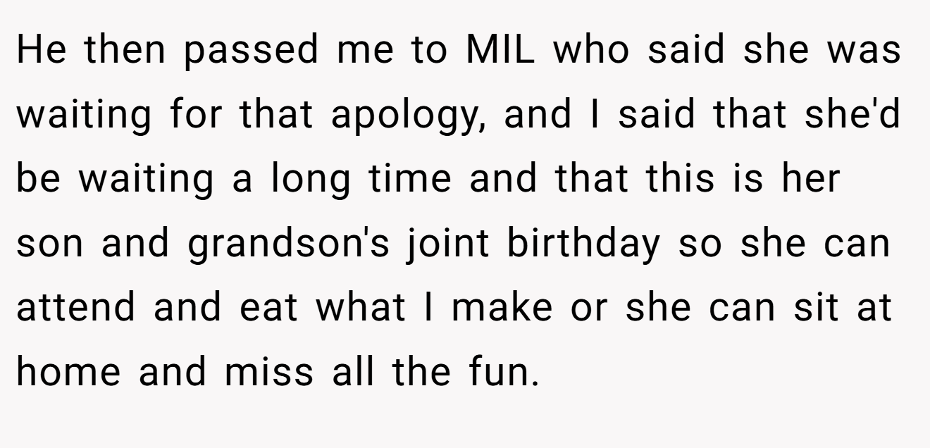 He then passed me to MIL who said she was waiting for that apology, and I said that she'd be waiting a long time and that this is her son and grandson's joint birthday so she can attend and eat what I make or she can sit at home and miss all the fun.