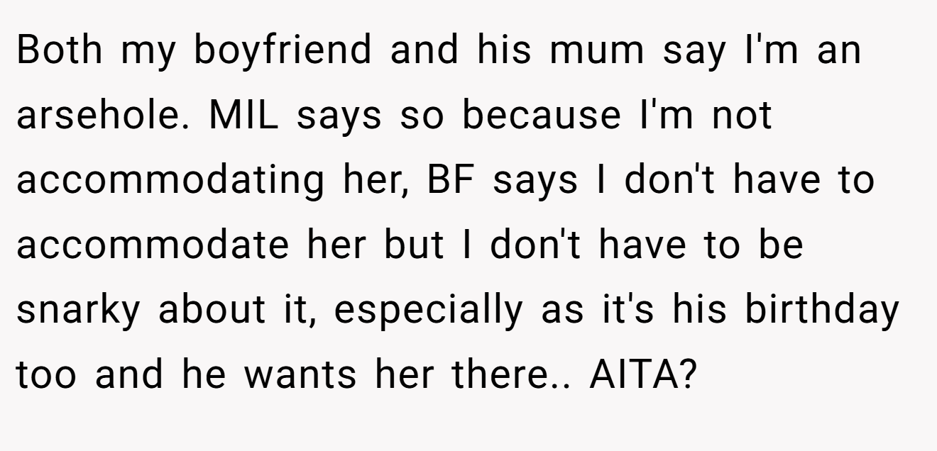 Both my boyfriend and his mum say I'm an arsehole. MIL says so because I'm not accommodating her, BF says I don't have to accommodate her but I don't have to be snarky about it, especially as it's his birthday too and he wants her there.. AITA?