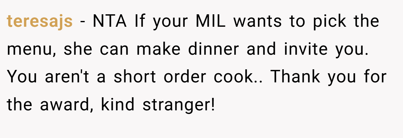 teresajs − NTA If your MIL wants to pick the menu, she can make dinner and invite you. You aren't a short order cook.. Thank you for the award, kind stranger!