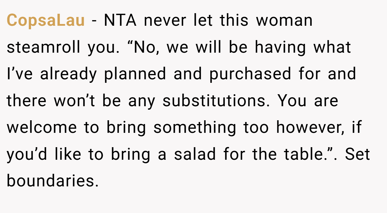 CopsaLau − NTA never let this woman steamroll you. “No, we will be having what I’ve already planned and purchased for and there won’t be any substitutions. You are welcome to bring something too however, if you’d like to bring a salad for the table.”. Set boundaries.