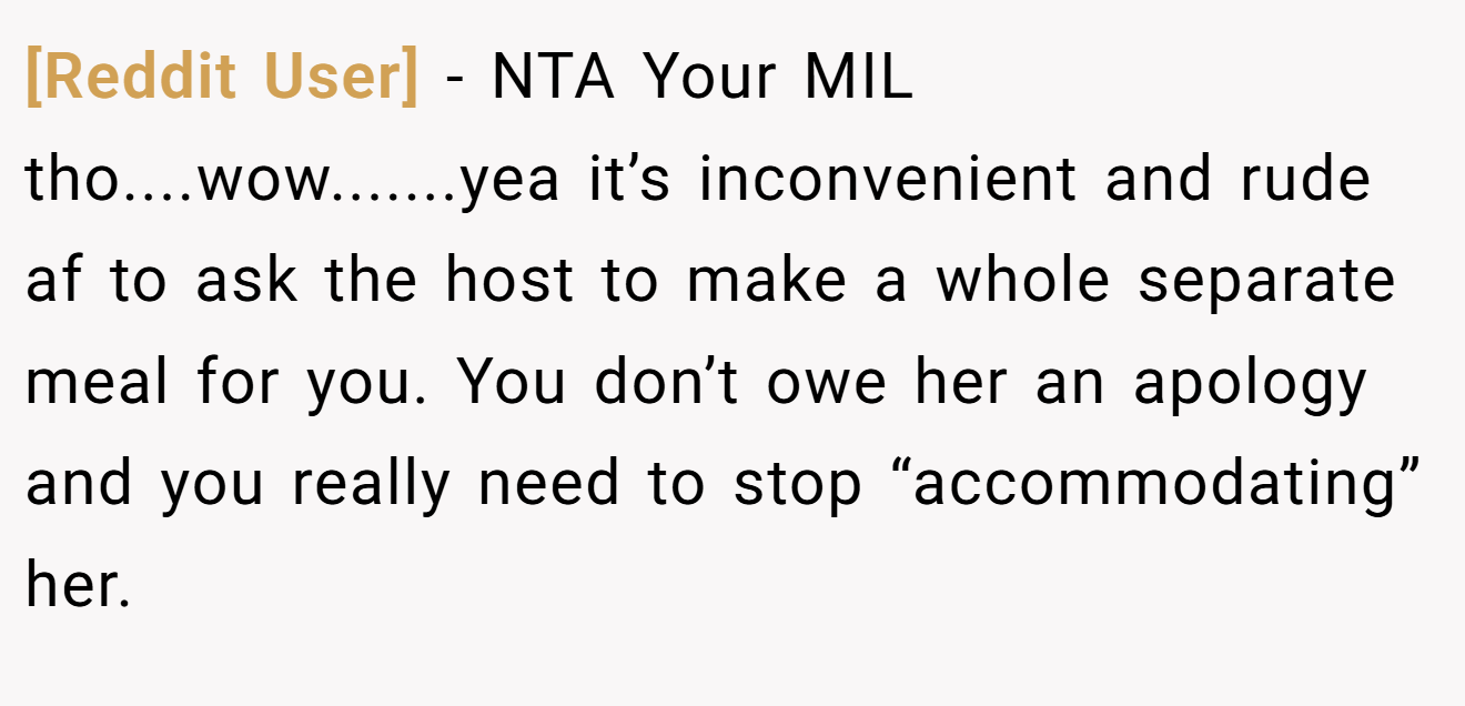 [Reddit User] − NTA Your MIL tho....wow.......yea it’s inconvenient and rude af to ask the host to make a whole separate meal for you. You don’t owe her an apology and you really need to stop “accommodating” her.