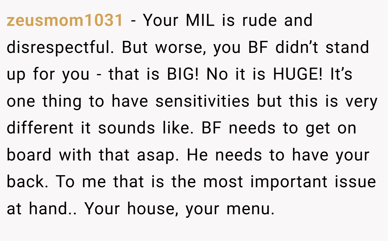 zeusmom1031 − Your MIL is rude and disrespectful. But worse, you BF didn’t stand up for you - that is BIG! No it is HUGE! It’s one thing to have sensitivities but this is very different it sounds like. BF needs to get on board with that asap. He needs to have your back. To me that is the most important issue at hand.. Your house, your menu.