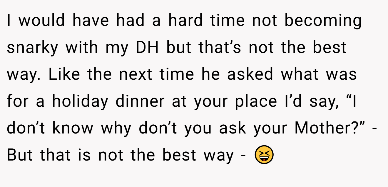 I would have had a hard time not becoming snarky with my DH but that’s not the best way. Like the next time he asked what was for a holiday dinner at your place I’d say, “I don’t know why don’t you ask your Mother?” - But that is not the best way - 😆