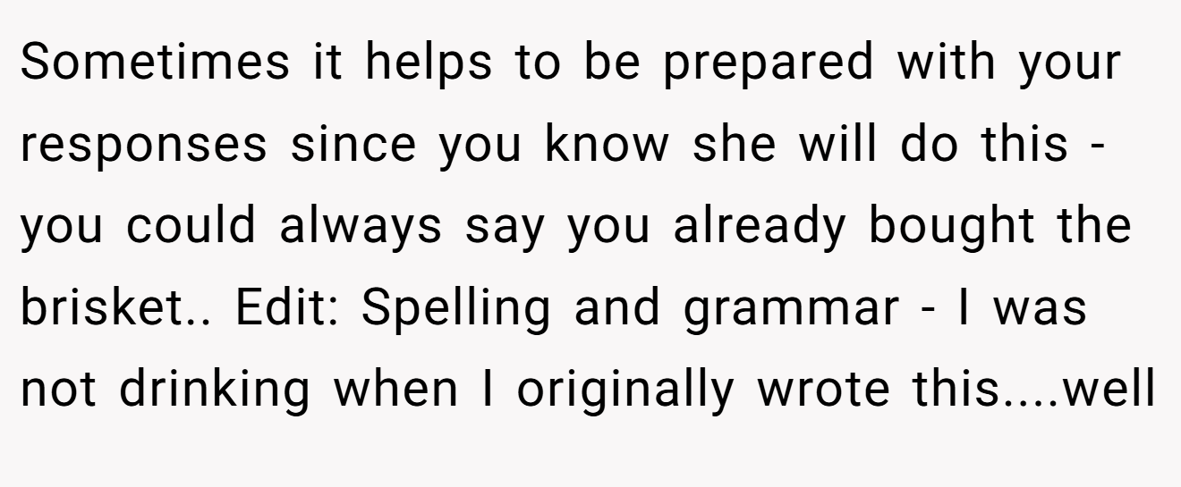 Sometimes it helps to be prepared with your responses since you know she will do this - you could always say you already bought the brisket.. Edit: Spelling and grammar - I was not drinking when I originally wrote this....well