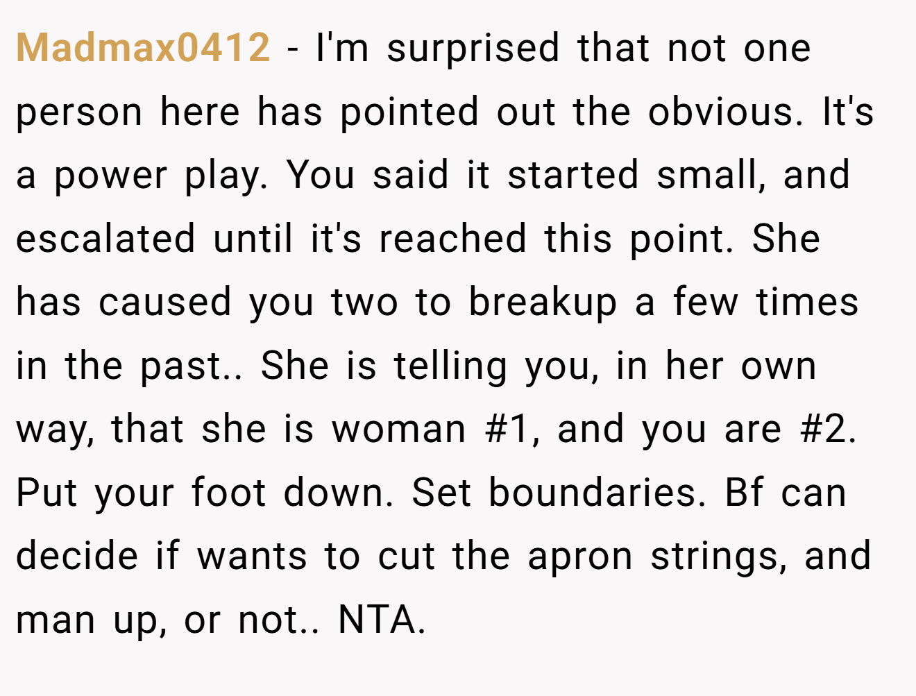 Madmax0412 − I'm surprised that not one person here has pointed out the obvious. It's a power play. You said it started small, and escalated until it's reached this point. She has caused you two to breakup a few times in the past.. She is telling you, in her own way, that she is woman #1, and you are #2. Put your foot down. Set boundaries. Bf can decide if wants to cut the apron strings, and man up, or not.. NTA.