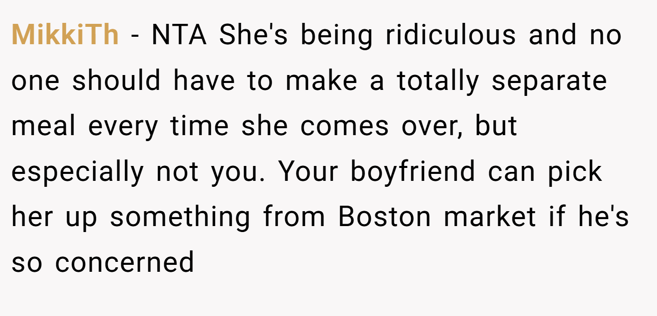 MikkiTh − NTA She's being ridiculous and no one should have to make a totally separate meal every time she comes over, but especially not you. Your boyfriend can pick her up something from Boston market if he's so concerned