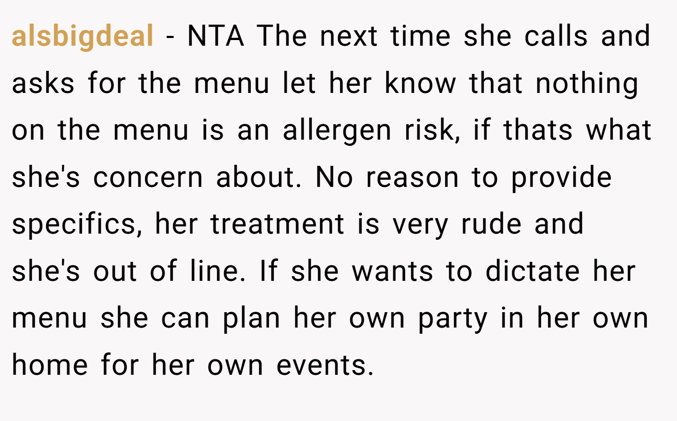 alsbigdeal − NTA The next time she calls and asks for the menu let her know that nothing on the menu is an allergen risk, if thats what she's concern about. No reason to provide specifics, her treatment is very rude and she's out of line. If she wants to dictate her menu she can plan her own party in her own home for her own events.