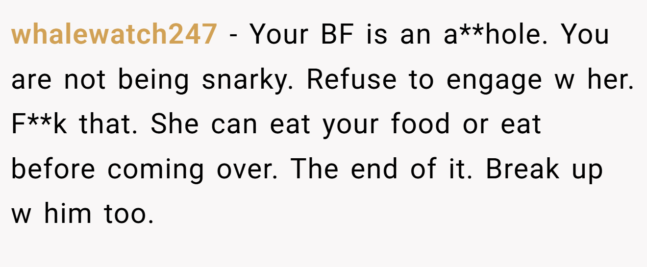 whalewatch247 − Your BF is an a**hole. You are not being snarky. Refuse to engage w her. F**k that. She can eat your food or eat before coming over. The end of it. Break up w him too.