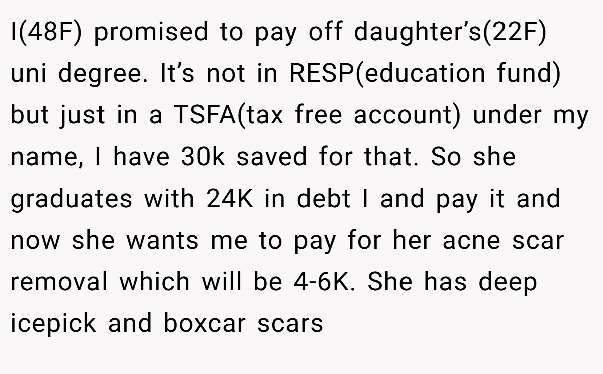 I(48F) promised to pay off daughter’s(22F) uni degree. It’s not in RESP(education fund) but just in a TSFA(tax free account) under my name, I have 30k saved for that. So she graduates with 24K in debt I and pay it and now she wants me to pay for her acne scar removal which will be 4-6K. She has deep icepick and boxcar scars