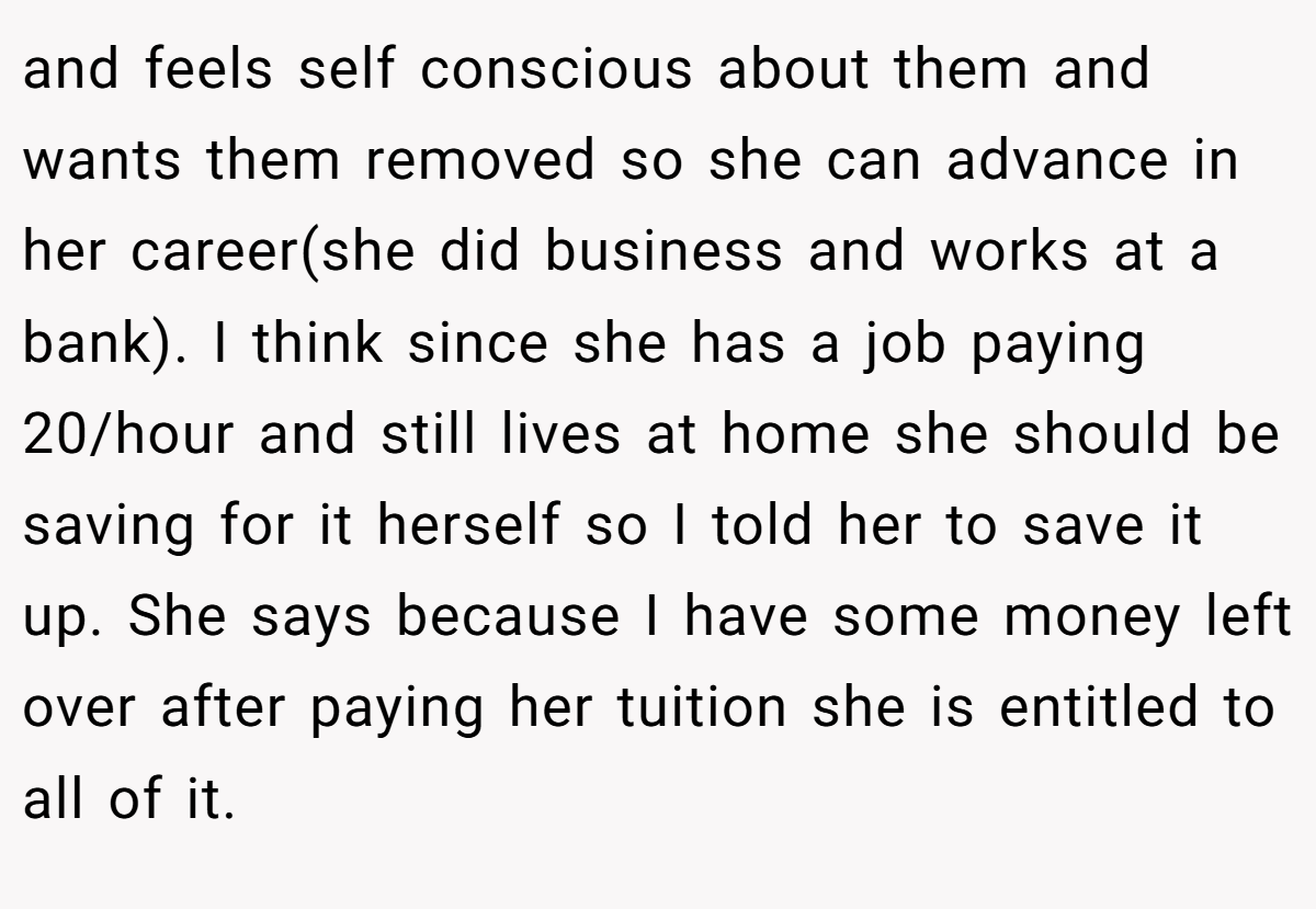 and feels self conscious about them and wants them removed so she can advance in her career(she did business and works at a bank). I think since she has a job paying 20/hour and still lives at home she should be saving for it herself so I told her to save it up. She says because I have some money left over after paying her tuition she is entitled to all of it.