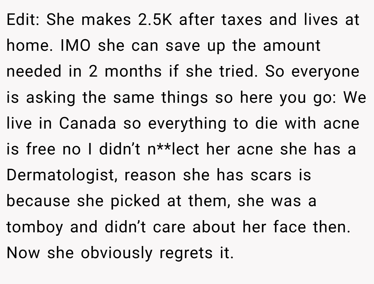 Edit: She makes 2.5K after taxes and lives at home. IMO she can save up the amount needed in 2 months if she tried. So everyone is asking the same things so here you go: We live in Canada so everything to die with acne is free no I didn’t n**lect her acne she has a Dermatologist, reason she has scars is because she picked at them, she was a tomboy and didn’t care about her face then. Now she obviously regrets it.
