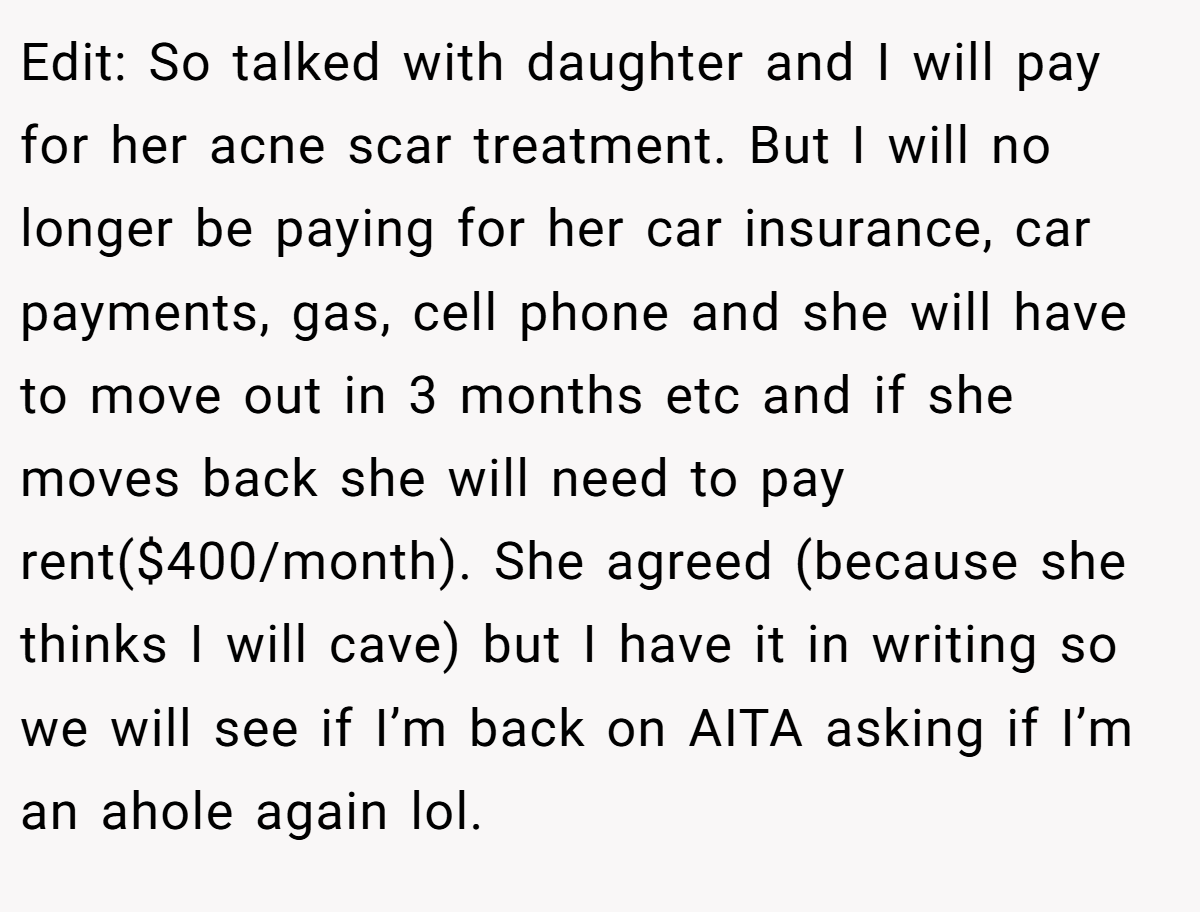 Edit: So talked with daughter and I will pay for her acne scar treatment. But I will no longer be paying for her car insurance, car payments, gas, cell phone and she will have to move out in 3 months etc and if she moves back she will need to pay rent($400/month). She agreed (because she thinks I will cave) but I have it in writing so we will see if I’m back on AITA asking if I’m an ahole again lol.