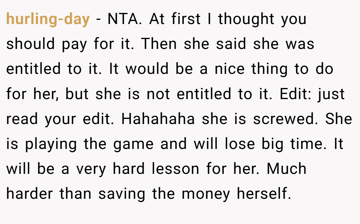 hurling-day - NTA. At first I thought you should pay for it. Then she said she was entitled to it. It would be a nice thing to do for her, but she is not entitled to it. Edit: just read your edit. Hahahaha she is screwed. She is playing the game and will lose big time. It will be a very hard lesson for her. Much harder than saving the money herself.