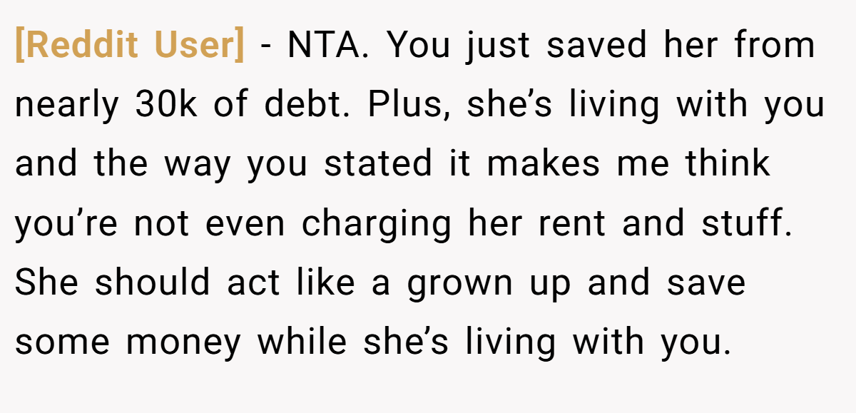 [Reddit User] - NTA. You just saved her from nearly 30k of debt. Plus, she’s living with you and the way you stated it makes me think you’re not even charging her rent and stuff. She should act like a grown up and save some money while she’s living with you.