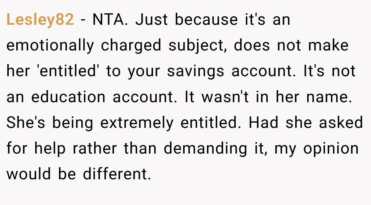 Lesley82 - NTA. Just because it's an emotionally charged subject, does not make her 'entitled' to your savings account. It's not an education account. It wasn't in her name. She's being extremely entitled. Had she asked for help rather than demanding it, my opinion would be different.