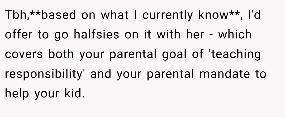 Tbh,**based on what I currently know**, I'd offer to go halfsies on it with her - which covers both your parental goal of 'teaching responsibility' and your parental mandate to help your kid.