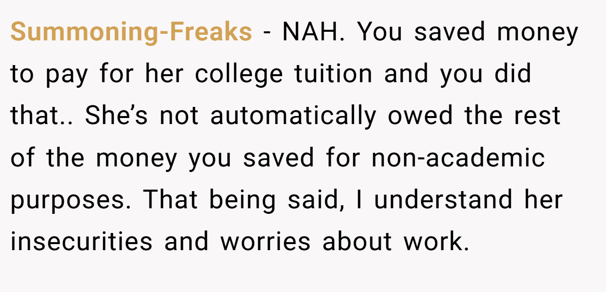 Summoning-Freaks - NAH. You saved money to pay for her college tuition and you did that.. She’s not automatically owed the rest of the money you saved for non-academic purposes. That being said, I understand her insecurities and worries about work.