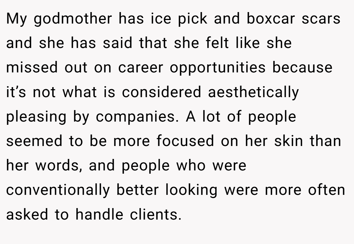My godmother has ice pick and boxcar scars and she has said that she felt like she missed out on career opportunities because it’s not what is considered aesthetically pleasing by companies. A lot of people seemed to be more focused on her skin than her words, and people who were conventionally better looking were more often asked to handle clients.