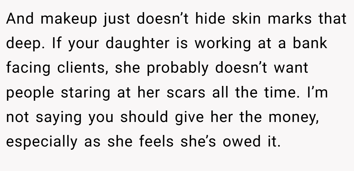 And makeup just doesn’t hide skin marks that deep. If your daughter is working at a bank facing clients, she probably doesn’t want people staring at her scars all the time. I’m not saying you should give her the money, especially as she feels she’s owed it.