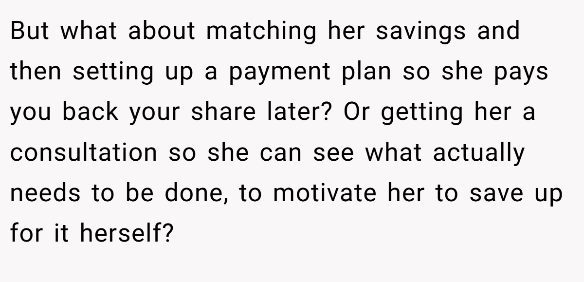 But what about matching her savings and then setting up a payment plan so she pays you back your share later? Or getting her a consultation so she can see what actually needs to be done, to motivate her to save up for it herself?
