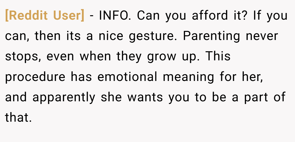 [Reddit User] - INFO. Can you afford it? If you can, then its a nice gesture. Parenting never stops, even when they grow up. This procedure has emotional meaning for her, and apparently she wants you to be a part of that.