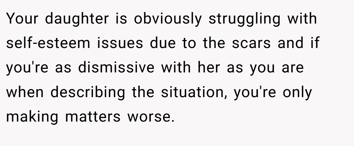 Your daughter is obviously struggling with self-esteem issues due to the scars and if you're as dismissive with her as you are when describing the situation, you're only making matters worse.