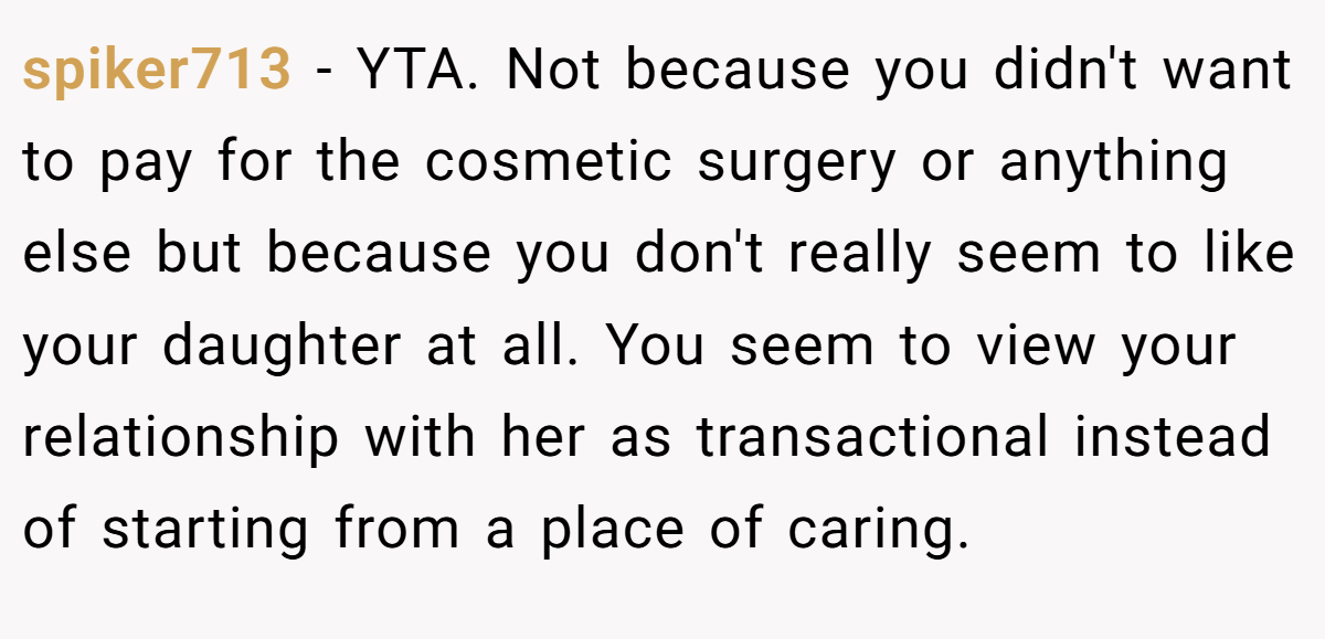 spiker713 - YTA. Not because you didn't want to pay for the cosmetic surgery or anything else but because you don't really seem to like your daughter at all. You seem to view your relationship with her as transactional instead of starting from a place of caring.