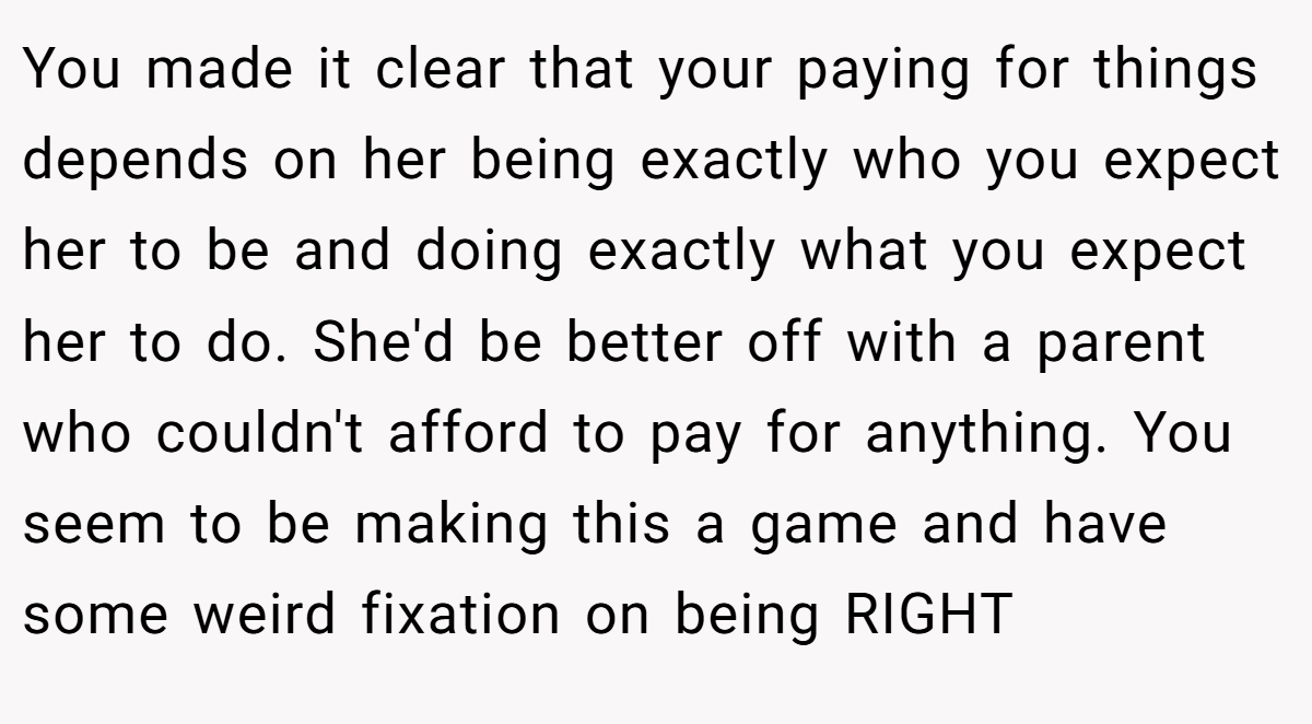 You made it clear that your paying for things depends on her being exactly who you expect her to be and doing exactly what you expect her to do. She'd be better off with a parent who couldn't afford to pay for anything. You seem to be making this a game and have some weird fixation on being RIGHT