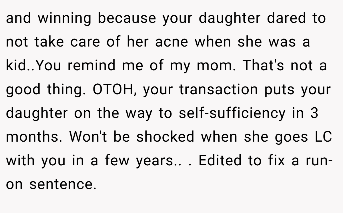 and winning because your daughter dared to not take care of her acne when she was a kid..You remind me of my mom. That's not a good thing. OTOH, your transaction puts your daughter on the way to self-sufficiency in 3 months. Won't be shocked when she goes LC with you in a few years.. ​. Edited to fix a run-on sentence.