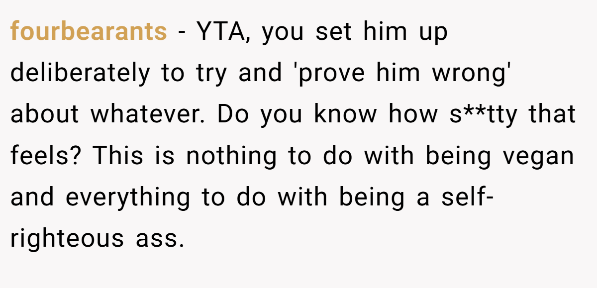 fourbearants − YTA, you set him up deliberately to try and 'prove him wrong' about whatever. Do you know how s**tty that feels? This is nothing to do with being vegan and everything to do with being a self- righteous ass.