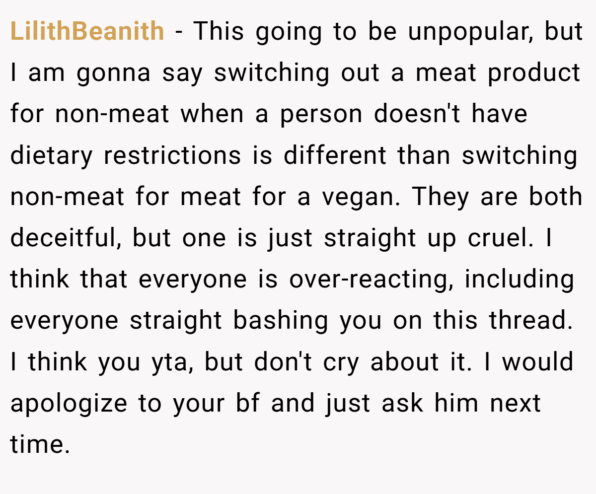 LilithBeanith − This going to be unpopular, but I am gonna say switching out a meat product for non-meat when a person doesn't have dietary restrictions is different than switching non-meat for meat for a vegan. They are both deceitful, but one is just straight up cruel. I think that everyone is over-reacting, including everyone straight bashing you on this thread. I think you yta, but don't cry about it. I would apologize to your bf and just ask him next time.
