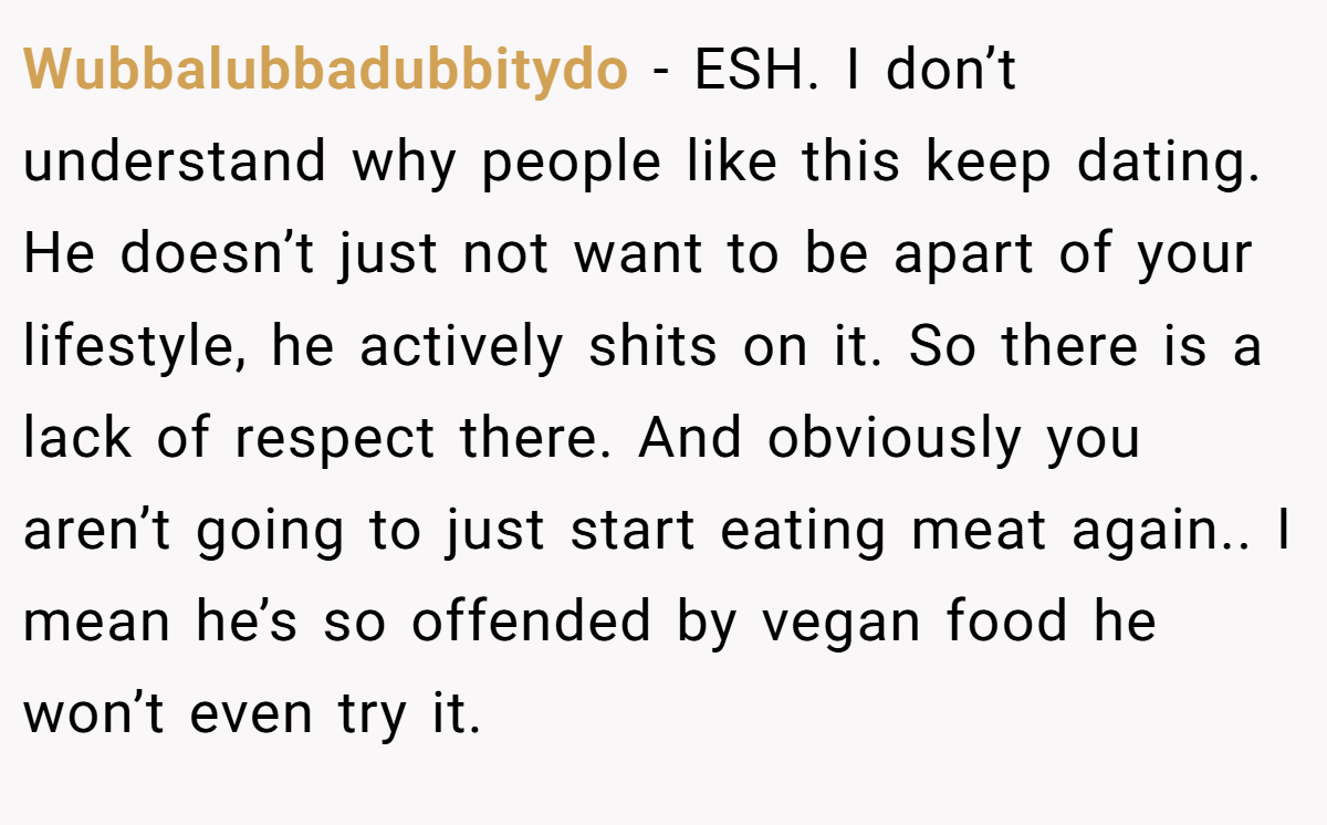 Wubbalubbadubbitydo − ESH. I don’t understand why people like this keep dating. He doesn’t just not want to be apart of your lifestyle, he actively shits on it. So there is a lack of respect there. And obviously you aren’t going to just start eating meat again.. I mean he’s so offended by vegan food he won’t even try it.