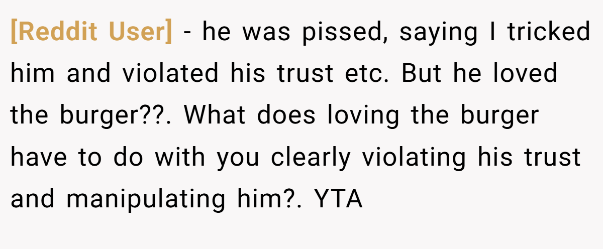 [Reddit User] − he was pissed, saying I tricked him and violated his trust etc. But he loved the burger??. What does loving the burger have to do with you clearly violating his trust and manipulating him?. YTA