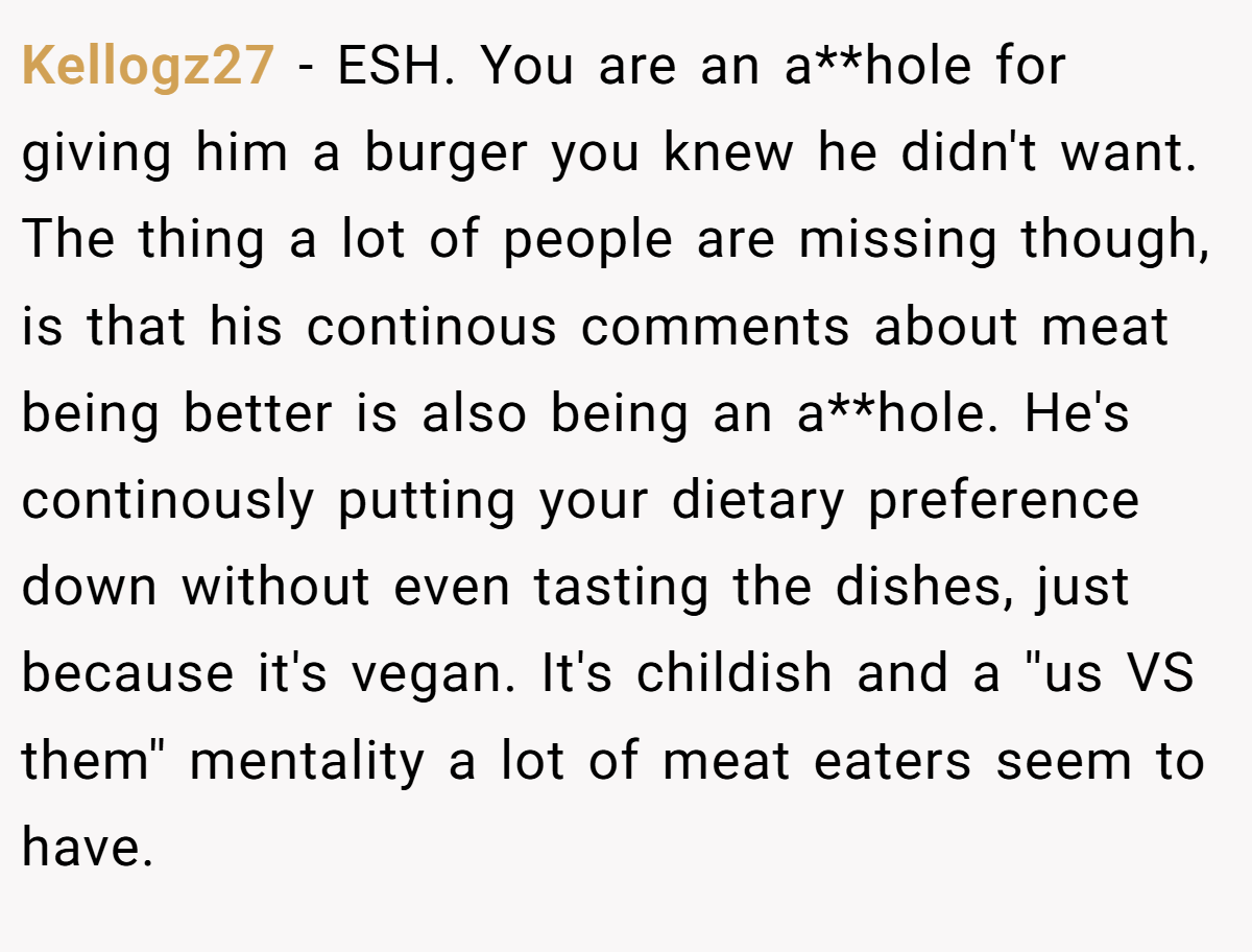 Kellogz27 − ESH. You are an a**hole for giving him a burger you knew he didn't want. The thing a lot of people are missing though, is that his continous comments about meat being better is also being an a**hole. He's continously putting your dietary preference down without even tasting the dishes, just because it's vegan. It's childish and a ''us VS them'' mentality a lot of meat eaters seem to have.