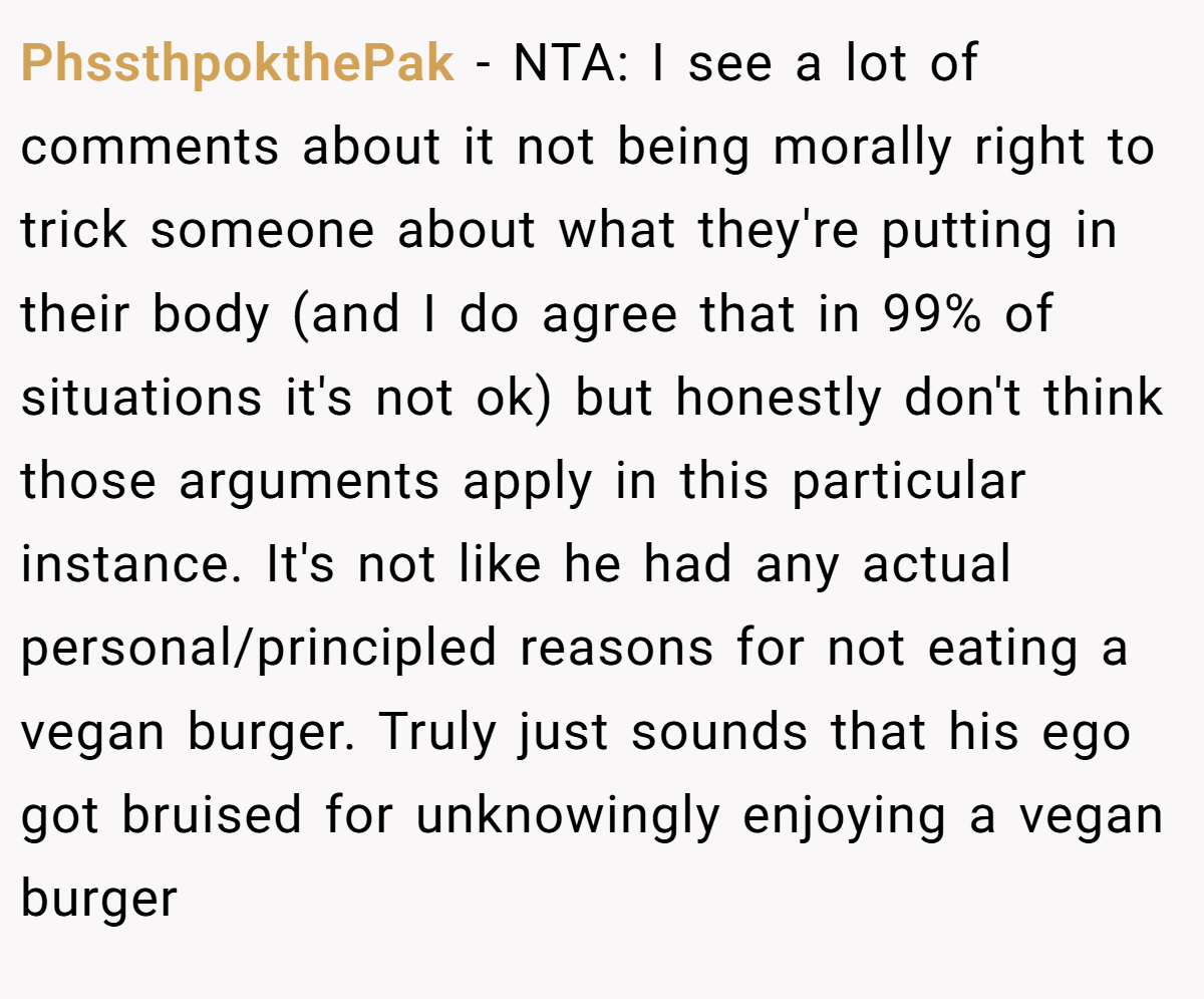 PhssthpokthePak − NTA: I see a lot of comments about it not being morally right to trick someone about what they're putting in their body (and I do agree that in 99% of situations it's not ok) but honestly don't think those arguments apply in this particular instance. It's not like he had any actual personal/principled reasons for not eating a vegan burger. Truly just sounds that his ego got bruised for unknowingly enjoying a vegan burger