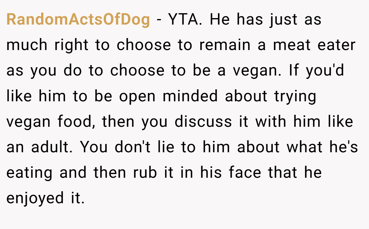 RandomActsOfDog − YTA. He has just as much right to choose to remain a meat eater as you do to choose to be a vegan. If you'd like him to be open minded about trying vegan food, then you discuss it with him like an adult. You don't lie to him about what he's eating and then rub it in his face that he enjoyed it.