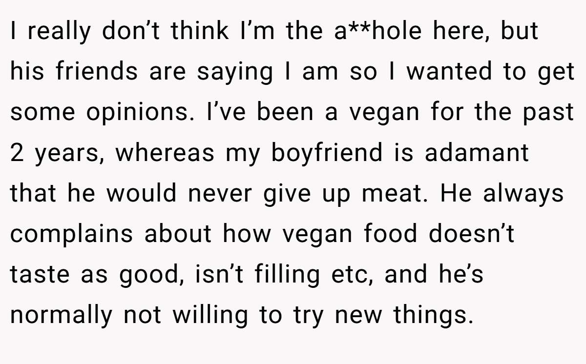 I really don’t think I’m the a**hole here, but his friends are saying I am so I wanted to get some opinions. I’ve been a vegan for the past 2 years, whereas my boyfriend is adamant that he would never give up meat. He always complains about how vegan food doesn’t taste as good, isn’t filling etc, and he’s normally not willing to try new things.