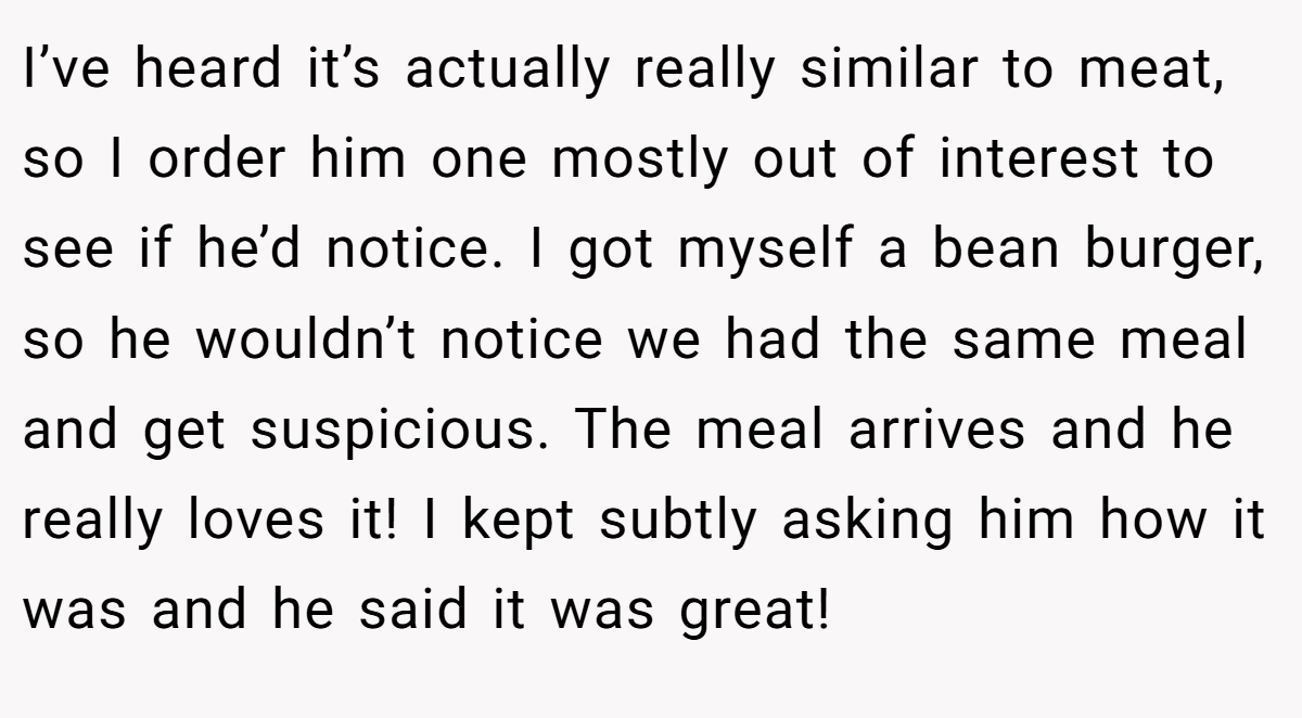 I’ve heard it’s actually really similar to meat, so I order him one mostly out of interest to see if he’d notice. I got myself a bean burger, so he wouldn’t notice we had the same meal and get suspicious. The meal arrives and he really loves it! I kept subtly asking him how it was and he said it was great!
